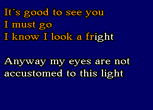 It's good to see you
I must go
I know I look a fright

Anyway my eyes are not
accustomed to this light