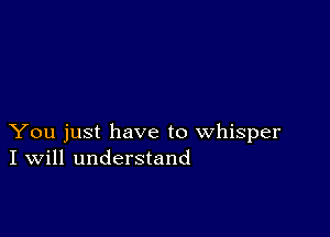 You just have to whisper
I Will understand