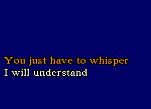 You just have to whisper
I Will understand