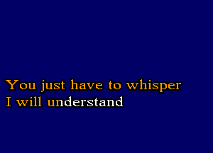 You just have to whisper
I Will understand