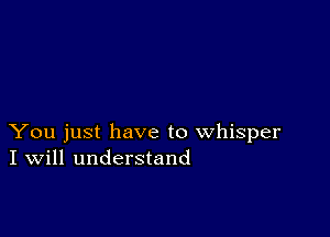 You just have to whisper
I Will understand