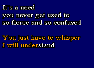 It's a need

you never get used to
so fierce and so confused

You just have to whisper
I Will understand