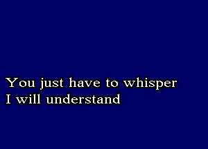 You just have to whisper
I Will understand