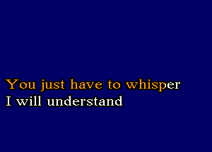 You just have to whisper
I Will understand