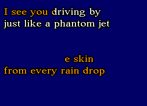 I see you driving by
just like a phantom jet

e skin
from every rain drop