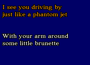 I see you driving by
just like a phantom jet

XVith your arm around
some little brunette