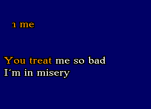 You treat me so bad
I'm in misery