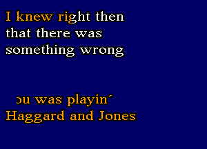 I knew right then
that there was
something wrong

nu was playin'
Haggard and Jones