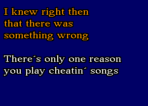 I knew right then
that there was
something wrong

There's only one reason
you play cheatin' songs