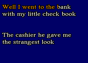 XVell I went to the bank
with my little check book

The cashier he gave me
the strangest look