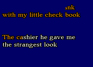 nnk
with my little check book

The cashier he gave me
the strangest look