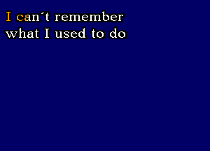 I can't remember
what I used to do