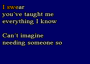 I swear
you've taught me
everything I know

Can't imagine
needing someone so