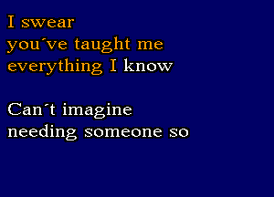 I swear
you've taught me
everything I know

Can't imagine
needing someone so