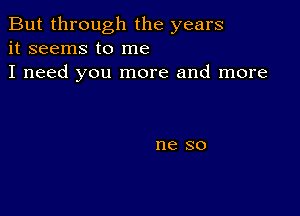 But through the years
it seems to me

I need you more and more