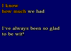 I know
how much we had

I ve always been so glad
to be witl