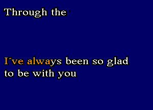 Through the

I ve always been so glad
to be with you