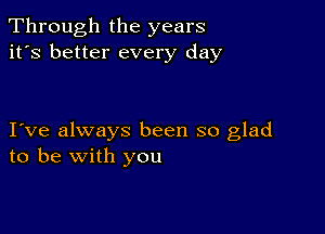 Through the years
it's better every day

I ve always been so glad
to be with you