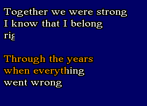 Together we were strong
I know that I belong
rig

Through the years
When everything
went wrong