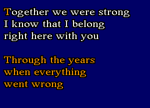 Together we were strong
I know that I belong
right here with you

Through the years
When everything
went wrong