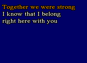 Together we were strong
I know that I belong
right here with you