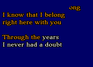 ong
I know that I belong
right here with you

Through the years
I never had a doubt