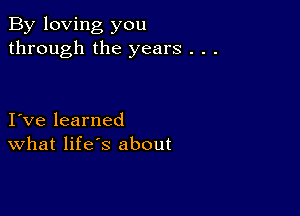 By loving you
through the years . . .

I ve learned
What life's about