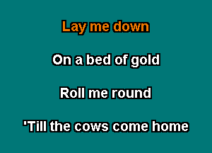 Lay me down

On a bed of gold
Roll me round

'Till the cows come home