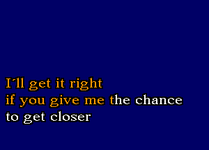 I11 get it right
if you give me the Chance
to get closer