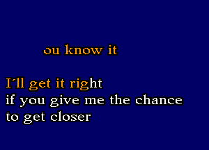 ou know it

I11 get it right
if you give me the Chance
to get closer