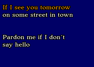 If I see you tomorrow
on some street in town

Pardon me if I don't
say hello