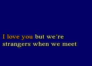 I love you but we're
strangers when we meet