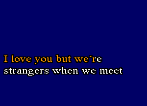 I love you but we're
strangers when we meet