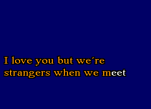 I love you but we're
strangers when we meet