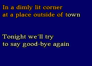 In a dimly lit corner
at a place outside of town

Tonight we'll try
to say good-bye again