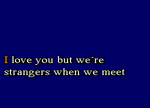 I love you but we're
strangers when we meet