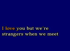 I love you but we're
strangers when we meet