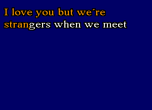 I love you but we're
strangers when we meet