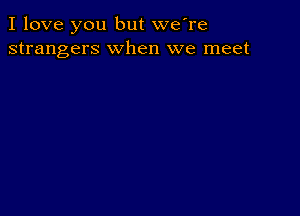 I love you but we're
strangers when we meet