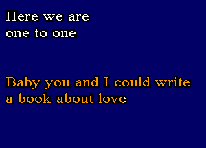 Here we are
one to one

Baby you and I could write
a book about love