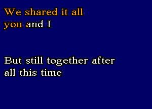 We Shared it all
you and I

But still together after
all this time