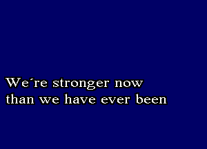 XVe're stronger now
than we have ever been