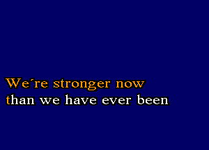 XVe're stronger now
than we have ever been