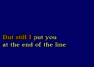 But still I put you
at the end of the line