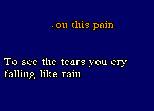 ,ou this pain

To see the tears you cry
falling like rain