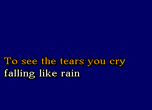 To see the tears you cry
falling like rain