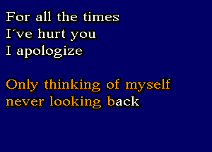 For all the times
I've hurt you
I apologize

Only thinking of myself
never looking back