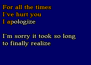 For all the times
I've hurt you
I apologize

I m sorry it took so long
to finally realize