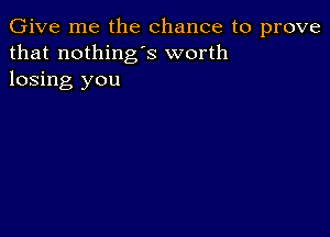 Give me the chance to prove
that nothing's worth
losing you