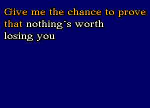 Give me the chance to prove
that nothing's worth
losing you